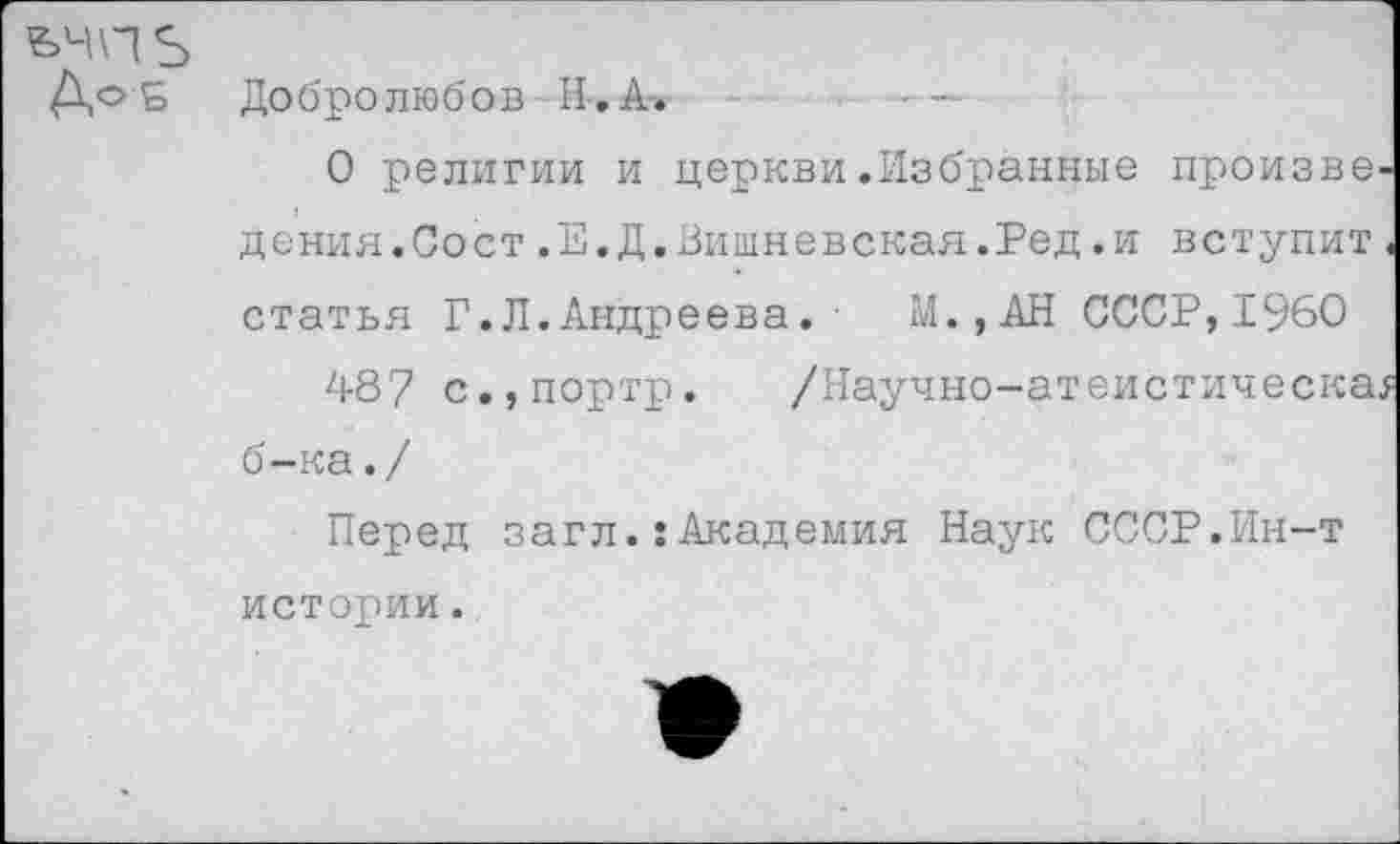 ﻿&чпь
ДоБ Добролюбов Н-.А-.	- —
О религии и церкви.Избранные произве дения.Сост.Е.Д.Вишневская.Ред.и вступит статья Г.Л.Андреева.■ М.,АН СССР,I960
487 с.,портр. /Научно-атеистическа б-ка./
Перед загл.:Академия Наук СССР.Ин-т истории.